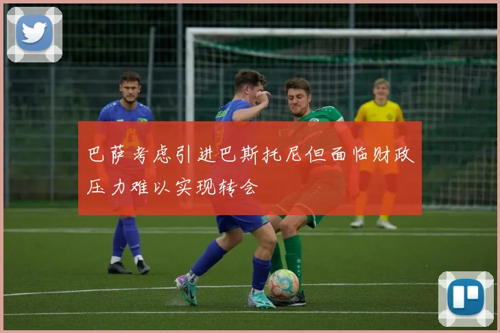 巴萨考虑引进巴斯托尼但面临财政压力难以实现转会