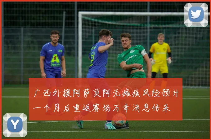 广西外援阿萨莫阿无瘫痪风险预计一个月后重返赛场万幸消息传来