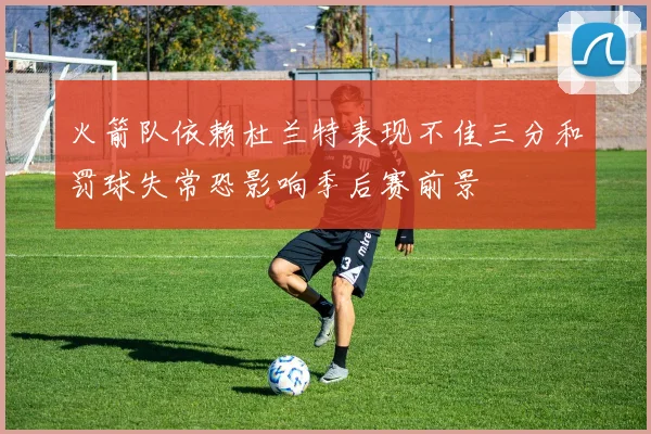 火箭队依赖杜兰特表现不佳三分和罚球失常恐影响季后赛前景