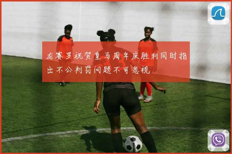 龙赛罗祝贺皇马周年庆胜利同时指出不公判罚问题不可忽视