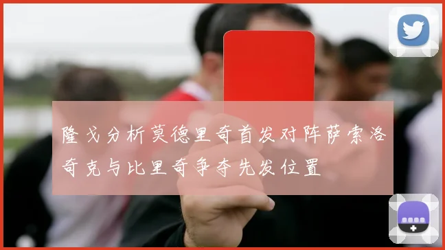 隆戈分析莫德里奇首发对阵萨索洛奇克与比里奇争夺先发位置