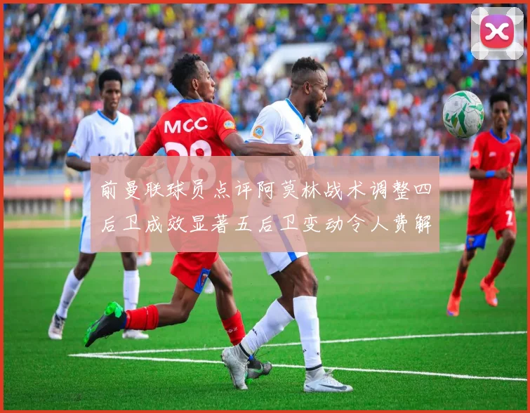 前曼联球员点评阿莫林战术调整四后卫成效显著五后卫变动令人费解