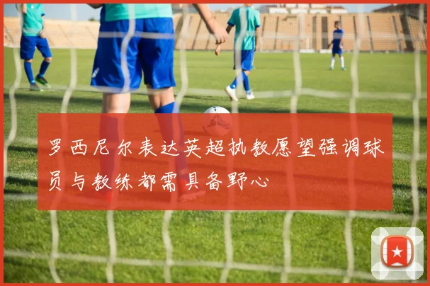 罗西尼尔表达英超执教愿望强调球员与教练都需具备野心