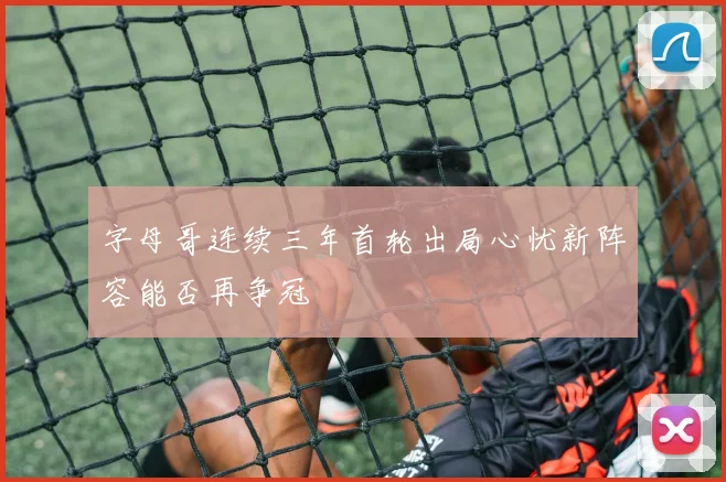 字母哥连续三年首轮出局心忧新阵容能否再争冠