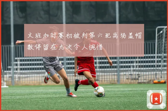 文班加时赛初被判第六犯离场盖帽数停留在九次令人惋惜