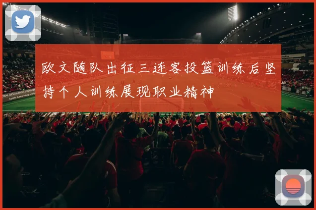 欧文随队出征三连客投篮训练后坚持个人训练展现职业精神