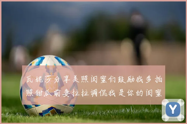 瓦妮莎分享美照闺蜜们鼓励我多拍照甜瓜前妻拉拉调侃我是你的闺蜜