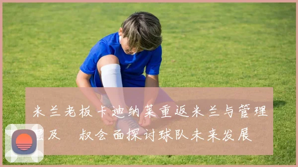 米兰老板卡迪纳莱重返米兰与管理层及囧叔会面探讨球队未来发展