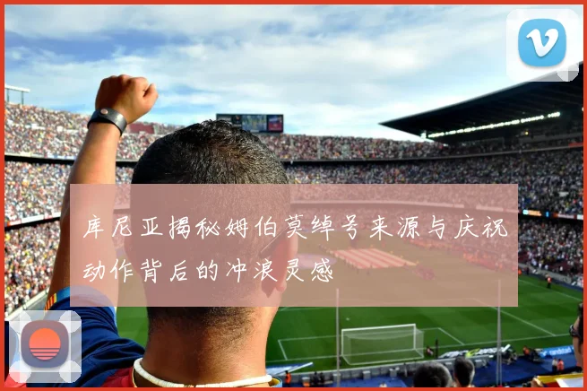 库尼亚揭秘姆伯莫绰号来源与庆祝动作背后的冲浪灵感