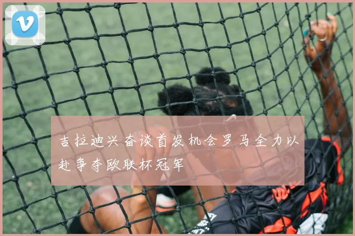 吉拉迪兴奋谈首发机会罗马全力以赴争夺欧联杯冠军