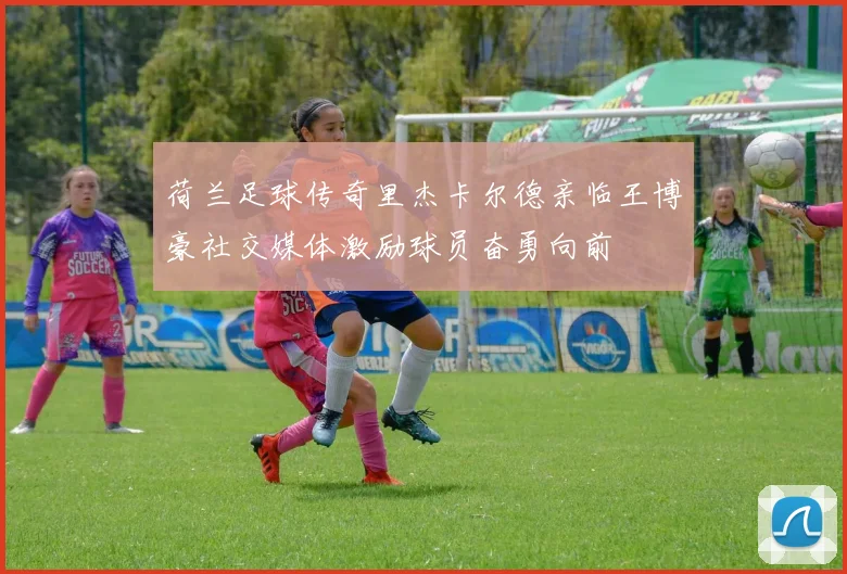 荷兰足球传奇里杰卡尔德亲临王博豪社交媒体激励球员奋勇向前
