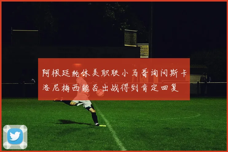 阿根廷轮休美职联小马哥询问斯卡洛尼梅西能否出战得到肯定回复