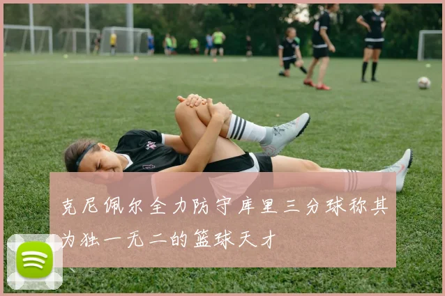 克尼佩尔全力防守库里三分球称其为独一无二的篮球天才