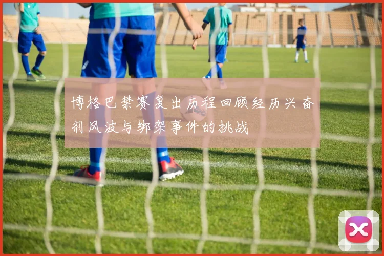 博格巴禁赛复出历程回顾经历兴奋剂风波与绑架事件的挑战