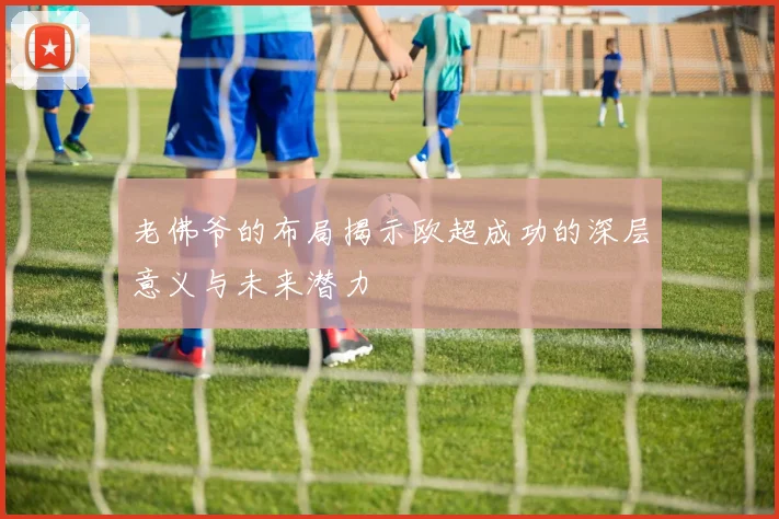 老佛爷的布局揭示欧超成功的深层意义与未来潜力