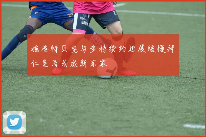 施洛特贝克与多特续约进展缓慢拜仁皇马或成新东家