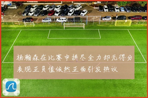 杨瀚森在比赛中拼尽全力却无得分表现正负值依然正面引发热议