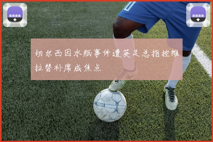切尔西因水瓶事件遭英足总指控维拉替补席成焦点