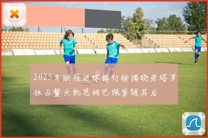 2025年欧冠进球排行榜揭晓劳塔罗独占鳌头凯恩姆巴佩紧随其后