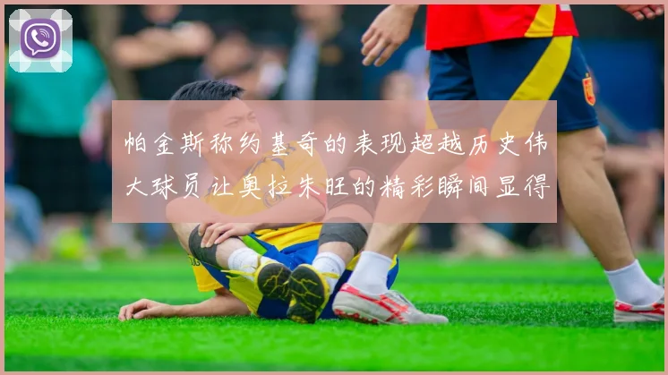 帕金斯称约基奇的表现超越历史伟大球员让奥拉朱旺的精彩瞬间显得平凡