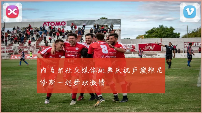 内马尔社交媒体跳舞庆祝声援维尼修斯一起舞动激情