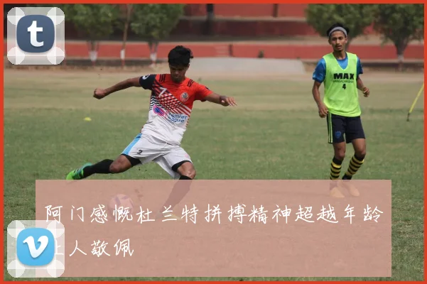 阿门感慨杜兰特拼搏精神超越年龄让人敬佩