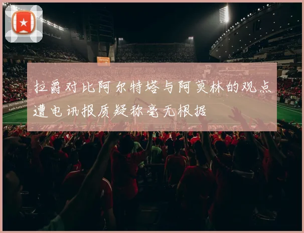 拉爵对比阿尔特塔与阿莫林的观点遭电讯报质疑称毫无根据