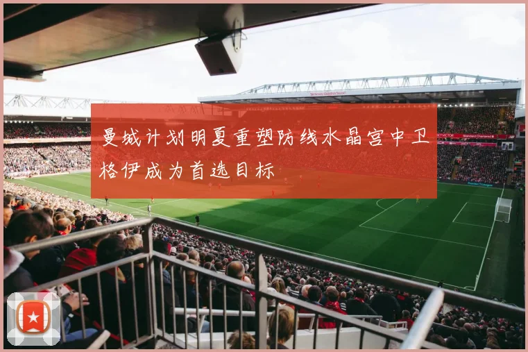 曼城计划明夏重塑防线水晶宫中卫格伊成为首选目标