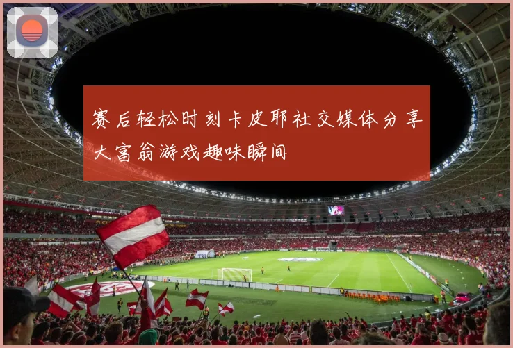 赛后轻松时刻卡皮耶社交媒体分享大富翁游戏趣味瞬间