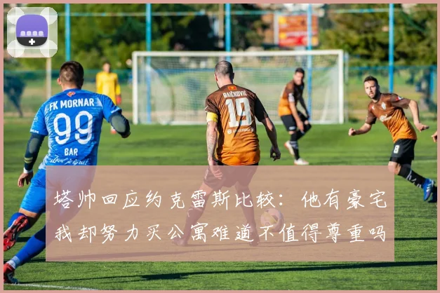 塔帅回应约克雷斯比较：他有豪宅我却努力买公寓难道不值得尊重吗