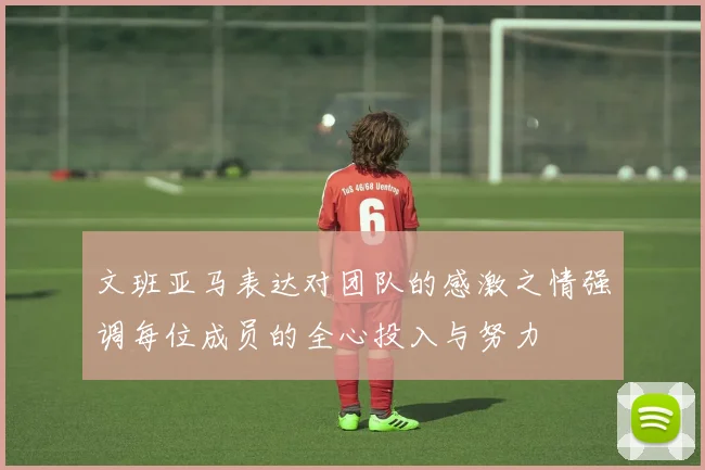 文班亚马表达对团队的感激之情强调每位成员的全心投入与努力