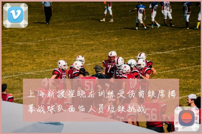 上海新援崔晓龙训练受伤将缺席揭幕战球队面临人员短缺挑战